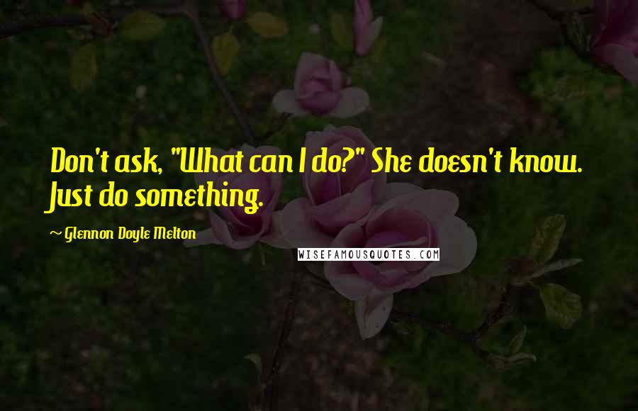 Glennon Doyle Melton Quotes: Don't ask, "What can I do?" She doesn't know. Just do something.