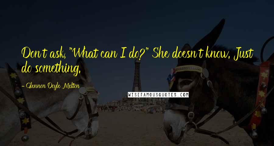 Glennon Doyle Melton Quotes: Don't ask, "What can I do?" She doesn't know. Just do something.