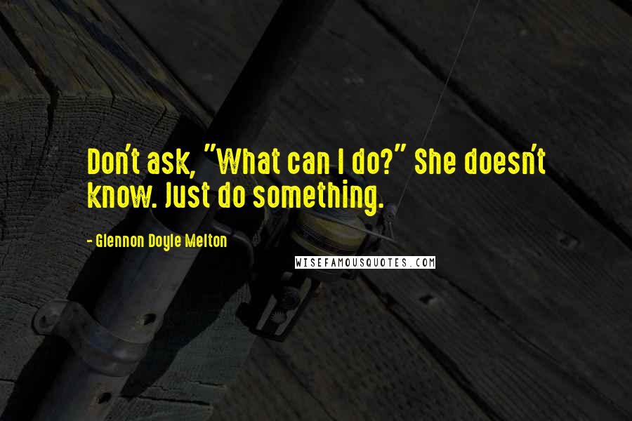 Glennon Doyle Melton Quotes: Don't ask, "What can I do?" She doesn't know. Just do something.