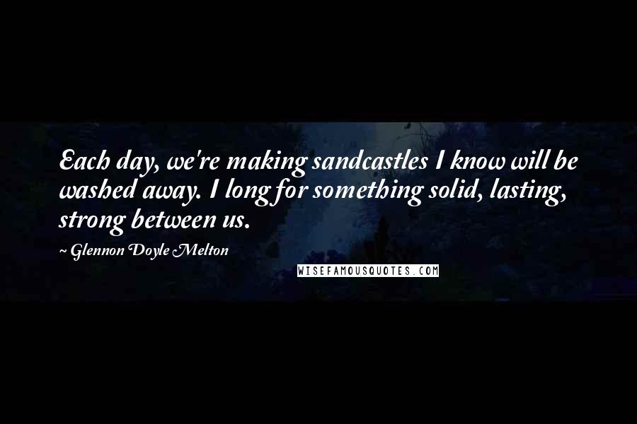 Glennon Doyle Melton Quotes: Each day, we're making sandcastles I know will be washed away. I long for something solid, lasting, strong between us.