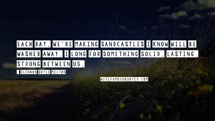 Glennon Doyle Melton Quotes: Each day, we're making sandcastles I know will be washed away. I long for something solid, lasting, strong between us.