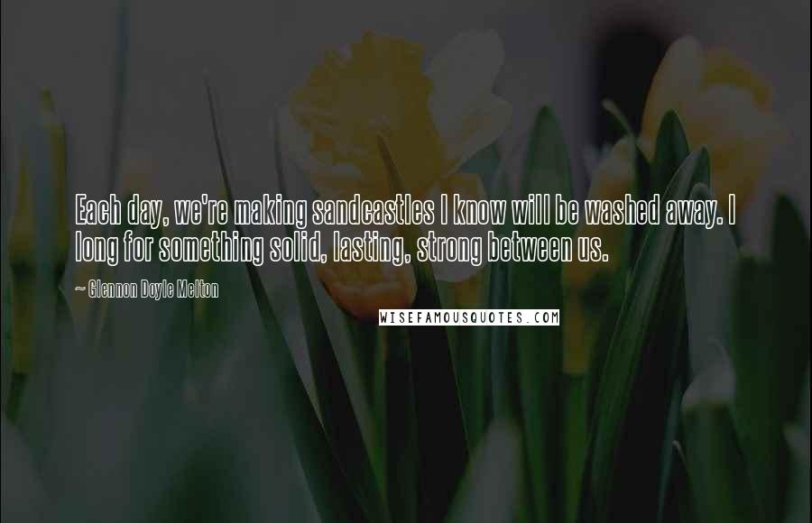 Glennon Doyle Melton Quotes: Each day, we're making sandcastles I know will be washed away. I long for something solid, lasting, strong between us.