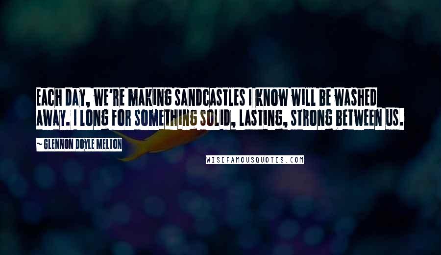 Glennon Doyle Melton Quotes: Each day, we're making sandcastles I know will be washed away. I long for something solid, lasting, strong between us.