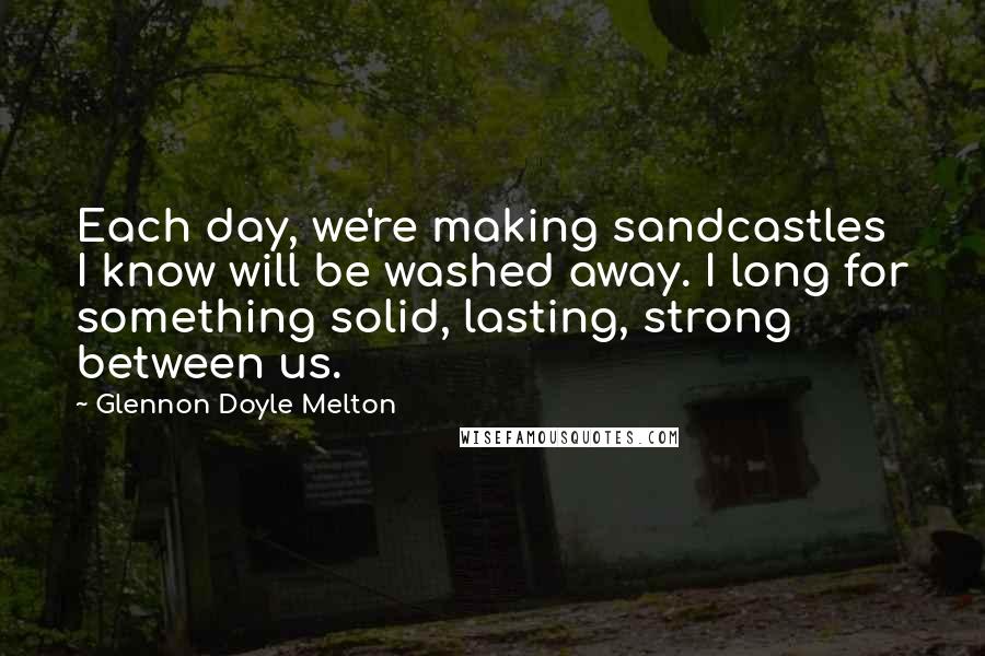 Glennon Doyle Melton Quotes: Each day, we're making sandcastles I know will be washed away. I long for something solid, lasting, strong between us.