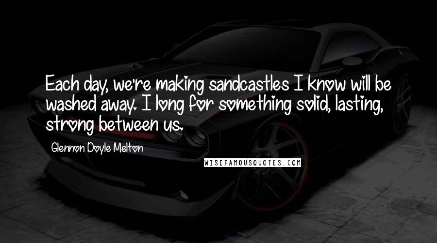 Glennon Doyle Melton Quotes: Each day, we're making sandcastles I know will be washed away. I long for something solid, lasting, strong between us.