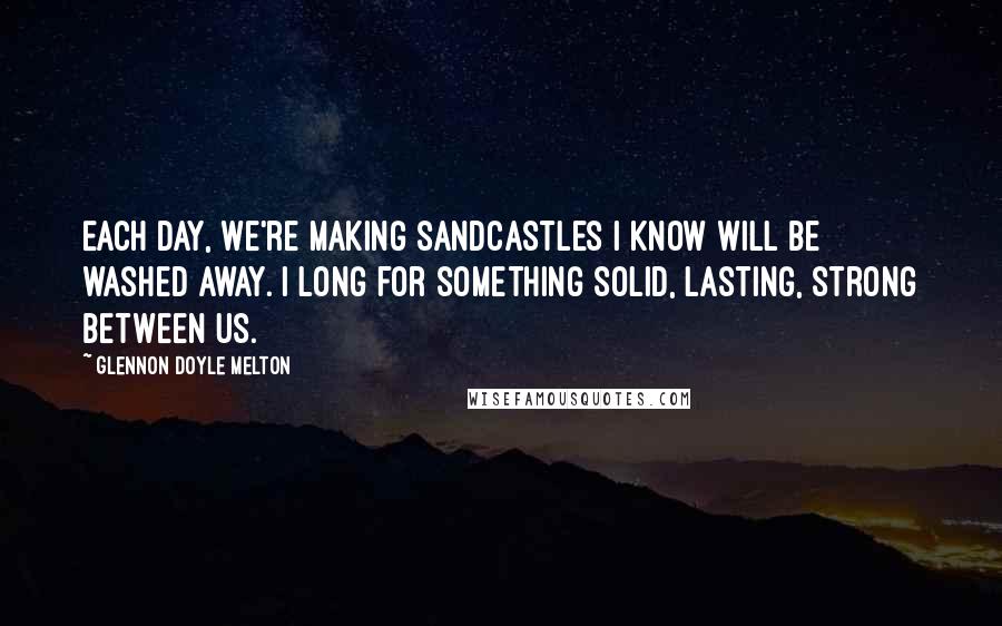 Glennon Doyle Melton Quotes: Each day, we're making sandcastles I know will be washed away. I long for something solid, lasting, strong between us.