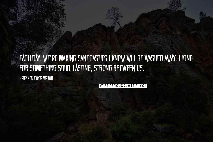 Glennon Doyle Melton Quotes: Each day, we're making sandcastles I know will be washed away. I long for something solid, lasting, strong between us.