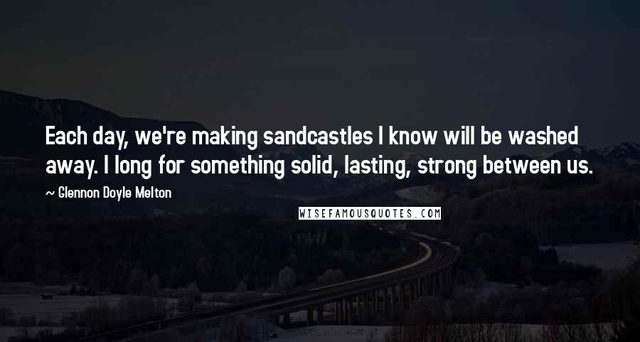 Glennon Doyle Melton Quotes: Each day, we're making sandcastles I know will be washed away. I long for something solid, lasting, strong between us.