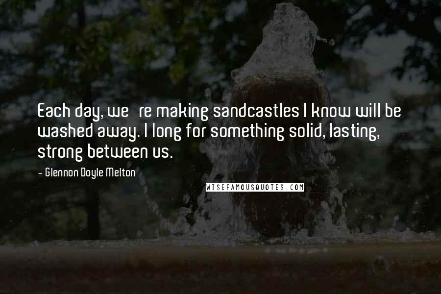 Glennon Doyle Melton Quotes: Each day, we're making sandcastles I know will be washed away. I long for something solid, lasting, strong between us.