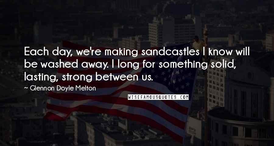 Glennon Doyle Melton Quotes: Each day, we're making sandcastles I know will be washed away. I long for something solid, lasting, strong between us.