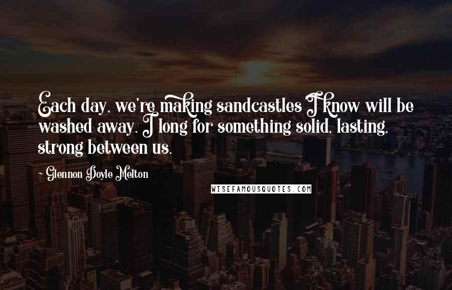 Glennon Doyle Melton Quotes: Each day, we're making sandcastles I know will be washed away. I long for something solid, lasting, strong between us.