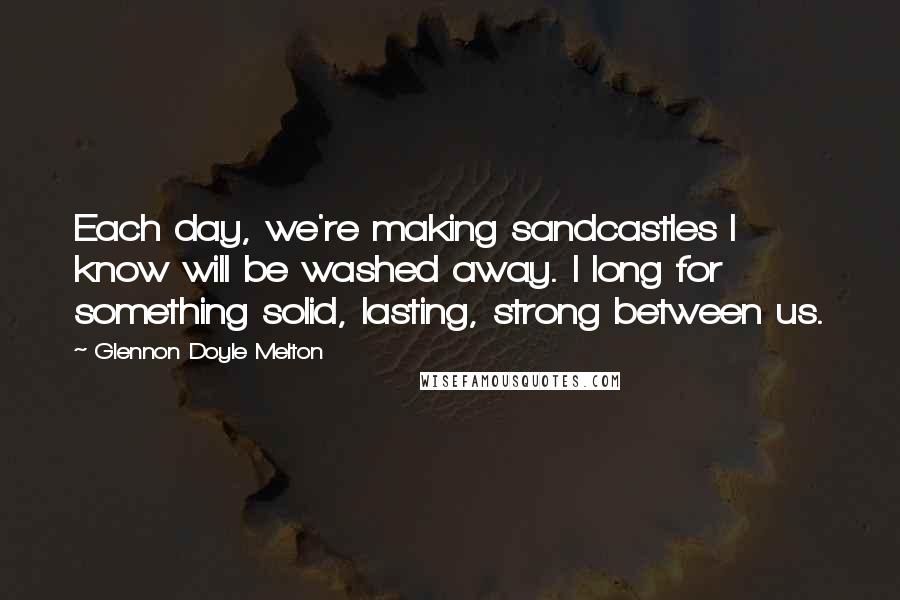 Glennon Doyle Melton Quotes: Each day, we're making sandcastles I know will be washed away. I long for something solid, lasting, strong between us.