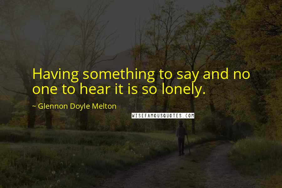 Glennon Doyle Melton Quotes: Having something to say and no one to hear it is so lonely.