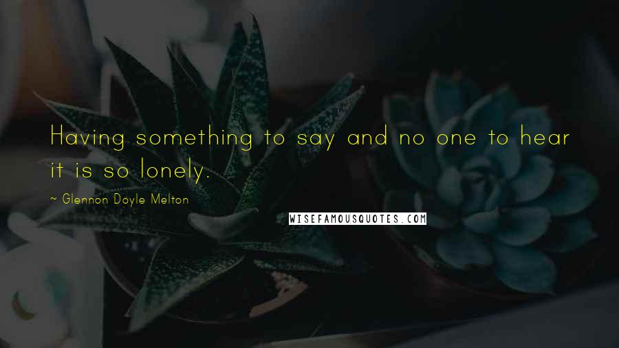 Glennon Doyle Melton Quotes: Having something to say and no one to hear it is so lonely.