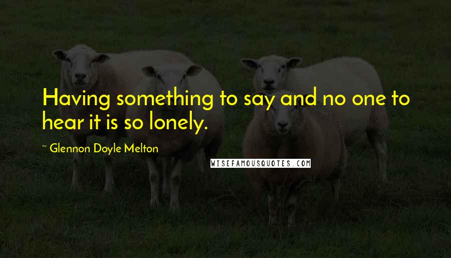 Glennon Doyle Melton Quotes: Having something to say and no one to hear it is so lonely.