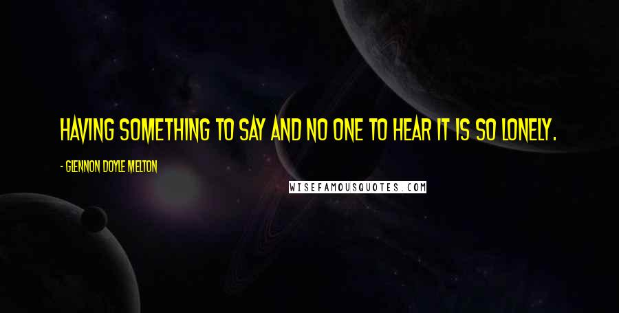 Glennon Doyle Melton Quotes: Having something to say and no one to hear it is so lonely.