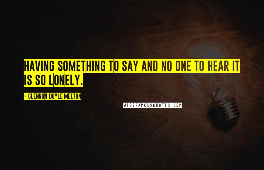 Glennon Doyle Melton Quotes: Having something to say and no one to hear it is so lonely.