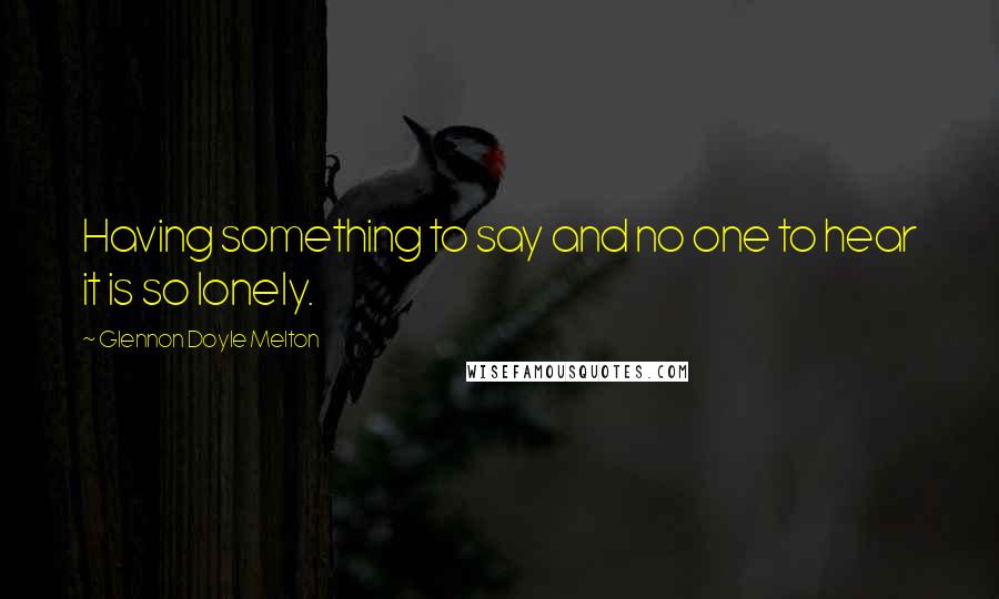 Glennon Doyle Melton Quotes: Having something to say and no one to hear it is so lonely.