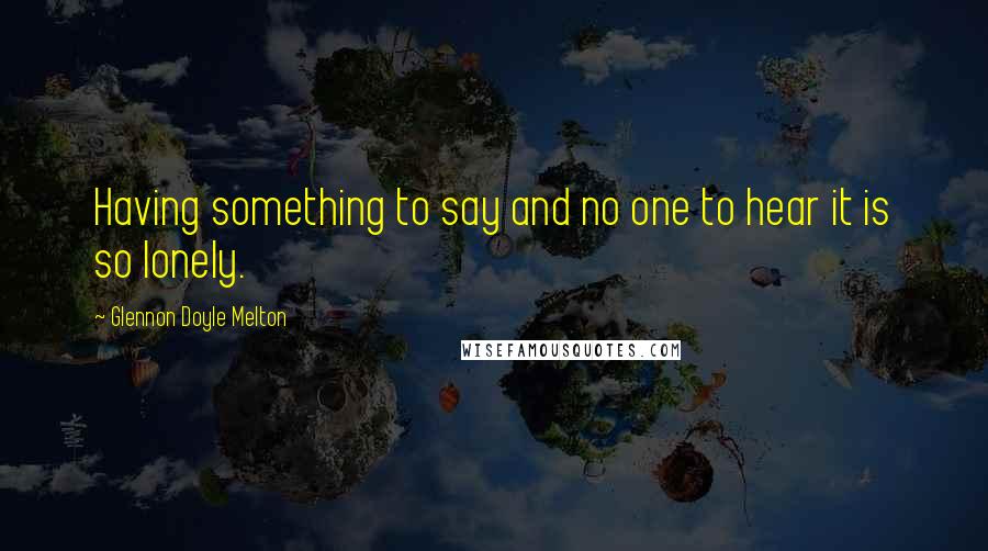 Glennon Doyle Melton Quotes: Having something to say and no one to hear it is so lonely.