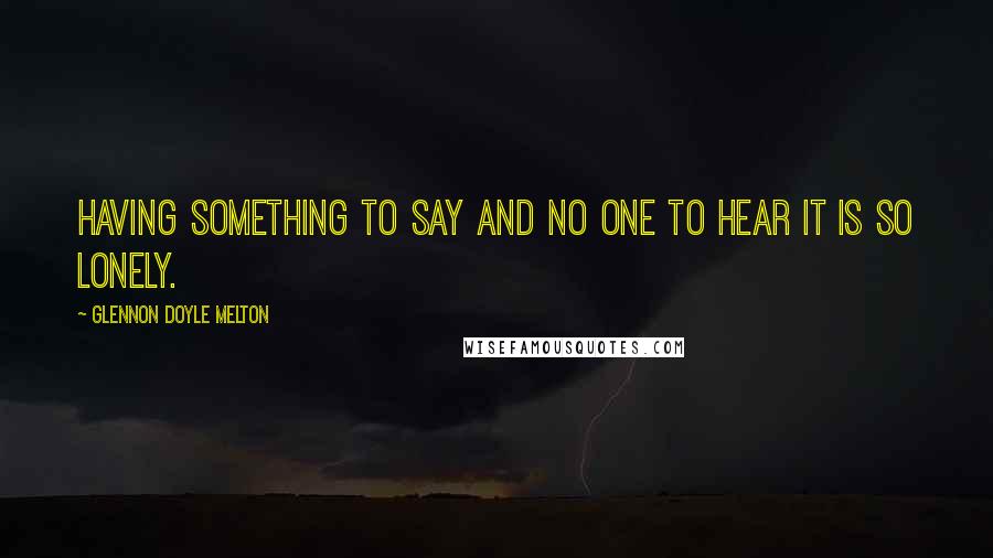 Glennon Doyle Melton Quotes: Having something to say and no one to hear it is so lonely.