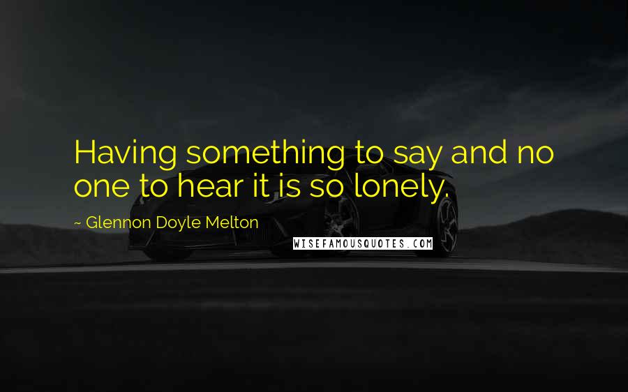 Glennon Doyle Melton Quotes: Having something to say and no one to hear it is so lonely.