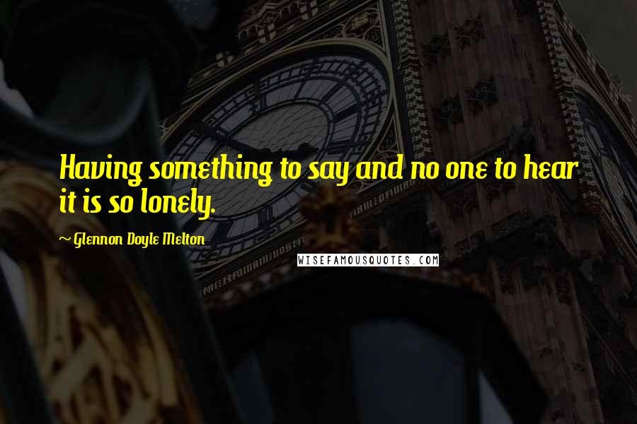 Glennon Doyle Melton Quotes: Having something to say and no one to hear it is so lonely.