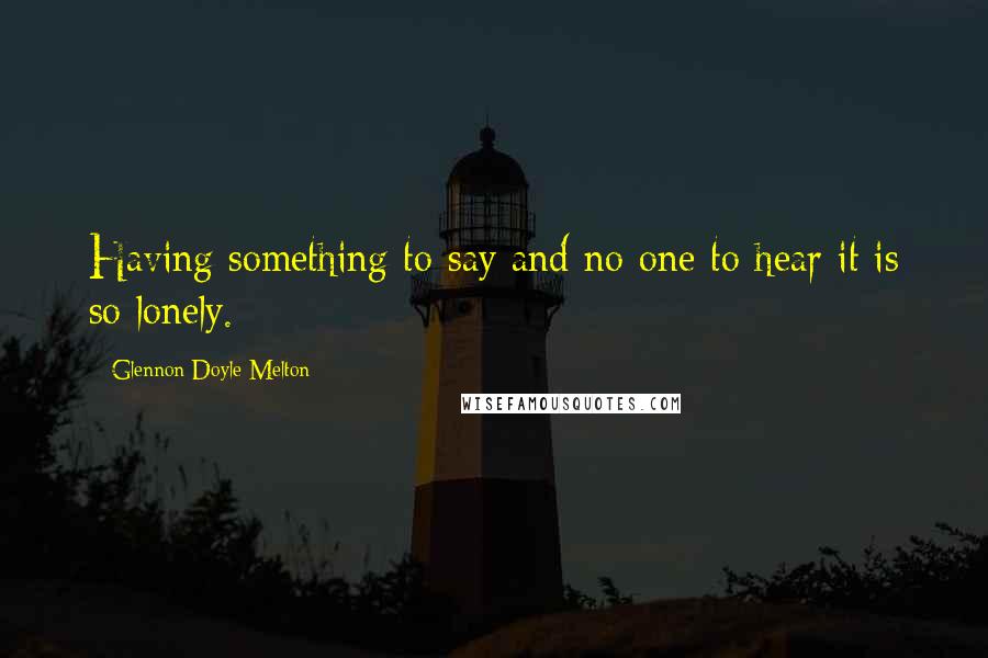 Glennon Doyle Melton Quotes: Having something to say and no one to hear it is so lonely.