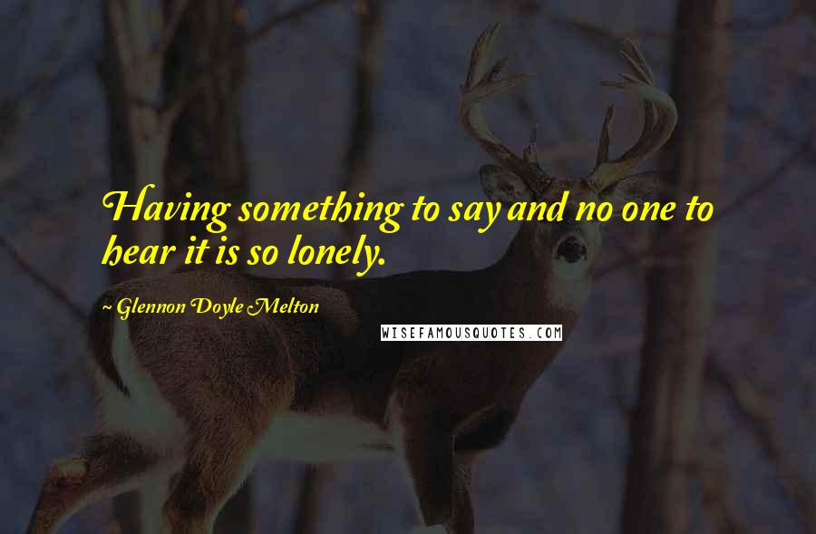 Glennon Doyle Melton Quotes: Having something to say and no one to hear it is so lonely.