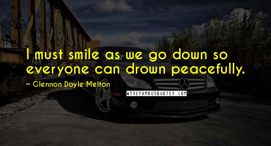 Glennon Doyle Melton Quotes: I must smile as we go down so everyone can drown peacefully.