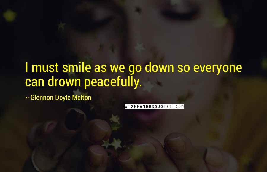 Glennon Doyle Melton Quotes: I must smile as we go down so everyone can drown peacefully.