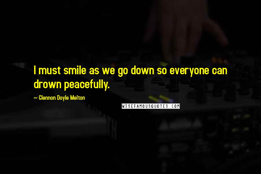 Glennon Doyle Melton Quotes: I must smile as we go down so everyone can drown peacefully.