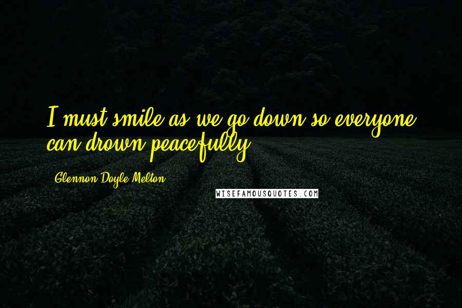 Glennon Doyle Melton Quotes: I must smile as we go down so everyone can drown peacefully.