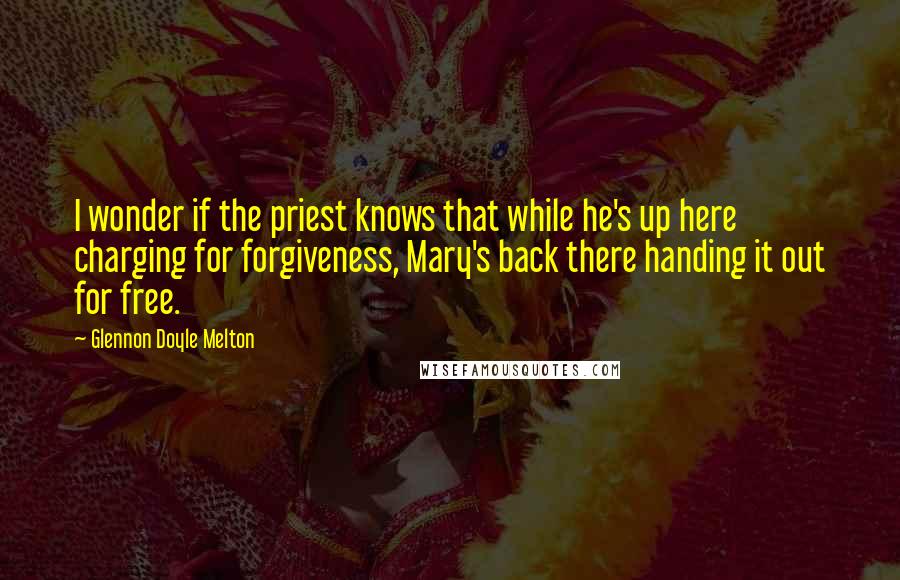 Glennon Doyle Melton Quotes: I wonder if the priest knows that while he's up here charging for forgiveness, Mary's back there handing it out for free.