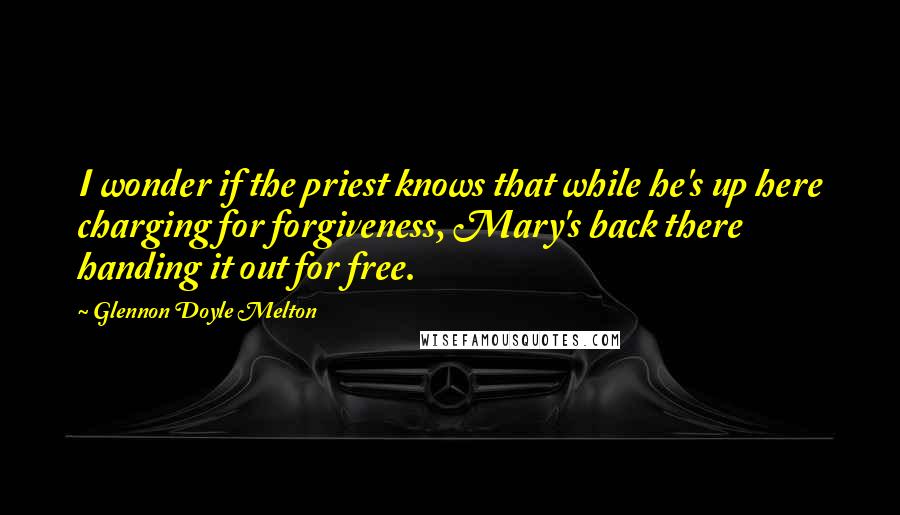 Glennon Doyle Melton Quotes: I wonder if the priest knows that while he's up here charging for forgiveness, Mary's back there handing it out for free.