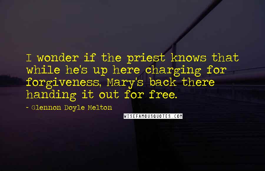 Glennon Doyle Melton Quotes: I wonder if the priest knows that while he's up here charging for forgiveness, Mary's back there handing it out for free.