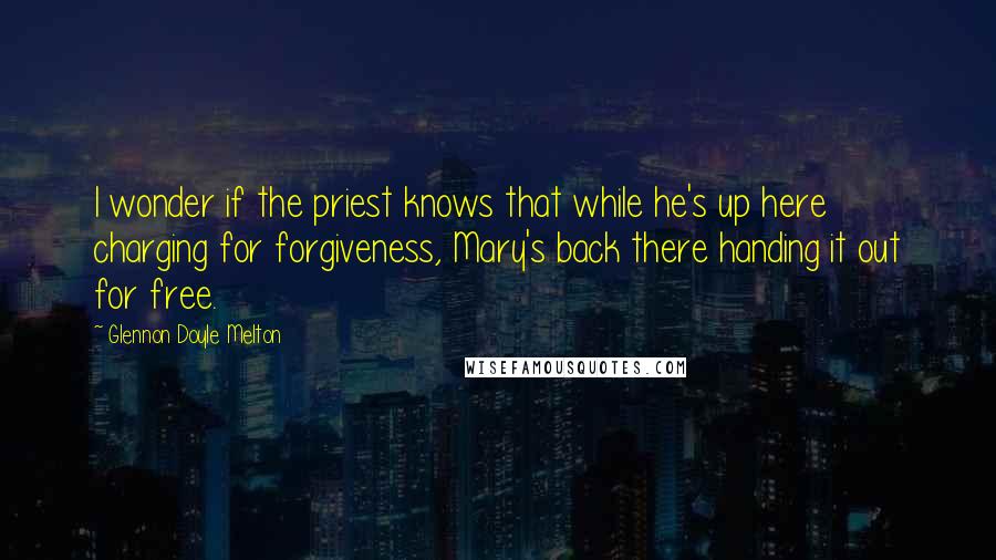 Glennon Doyle Melton Quotes: I wonder if the priest knows that while he's up here charging for forgiveness, Mary's back there handing it out for free.