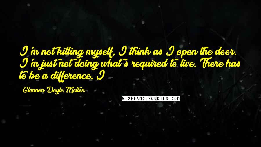 Glennon Doyle Melton Quotes: I'm not killing myself, I think as I open the door. I'm just not doing what's required to live. There has to be a difference. I