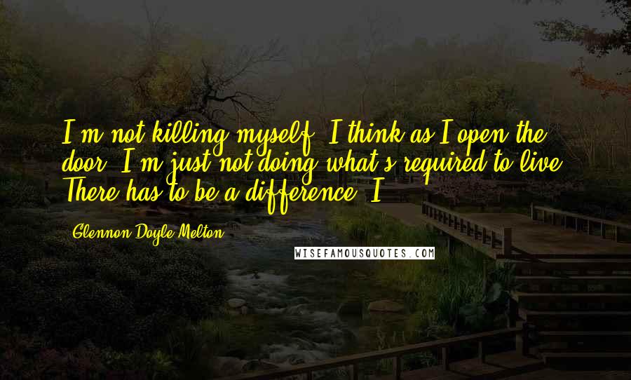 Glennon Doyle Melton Quotes: I'm not killing myself, I think as I open the door. I'm just not doing what's required to live. There has to be a difference. I