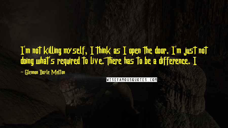 Glennon Doyle Melton Quotes: I'm not killing myself, I think as I open the door. I'm just not doing what's required to live. There has to be a difference. I