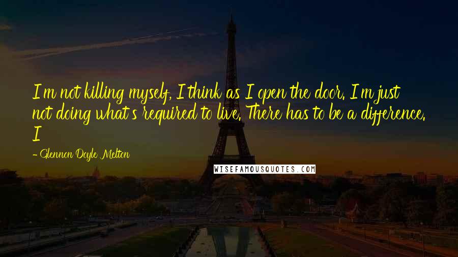 Glennon Doyle Melton Quotes: I'm not killing myself, I think as I open the door. I'm just not doing what's required to live. There has to be a difference. I