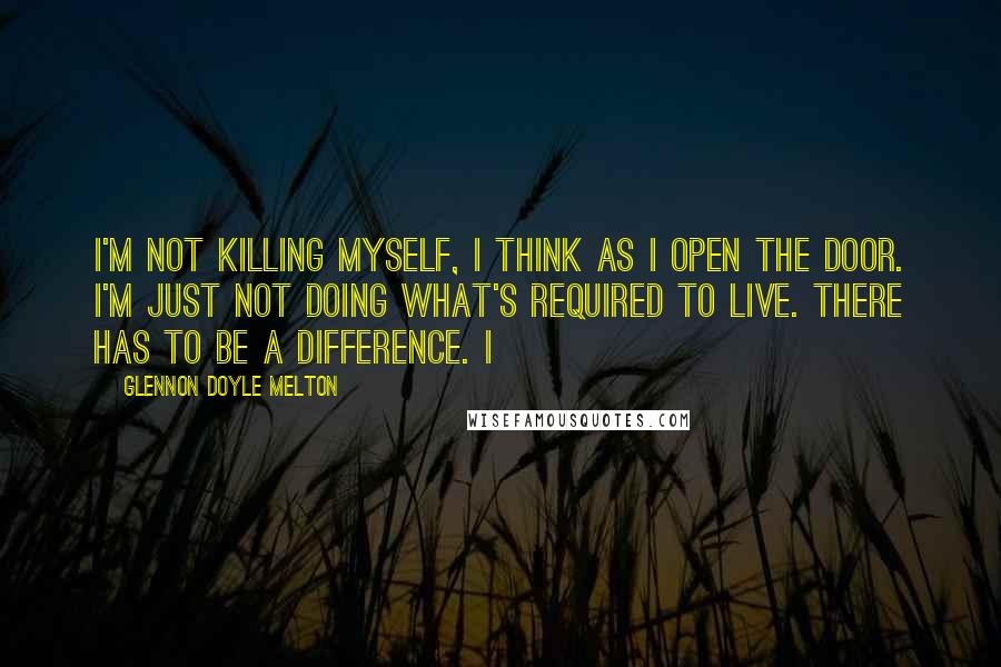 Glennon Doyle Melton Quotes: I'm not killing myself, I think as I open the door. I'm just not doing what's required to live. There has to be a difference. I