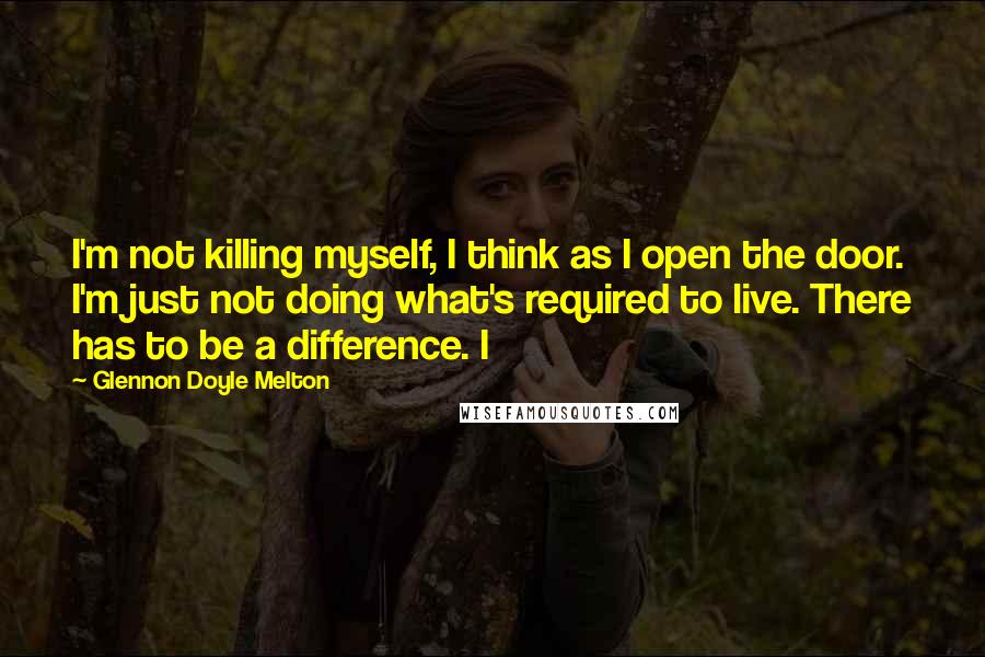 Glennon Doyle Melton Quotes: I'm not killing myself, I think as I open the door. I'm just not doing what's required to live. There has to be a difference. I