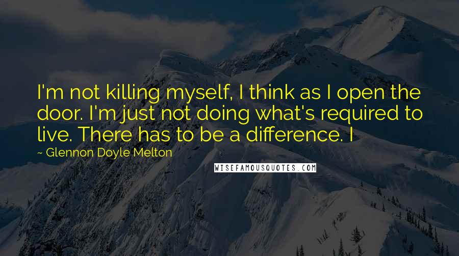 Glennon Doyle Melton Quotes: I'm not killing myself, I think as I open the door. I'm just not doing what's required to live. There has to be a difference. I