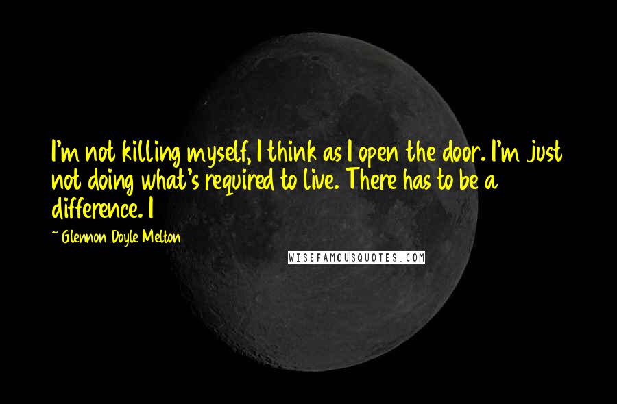 Glennon Doyle Melton Quotes: I'm not killing myself, I think as I open the door. I'm just not doing what's required to live. There has to be a difference. I