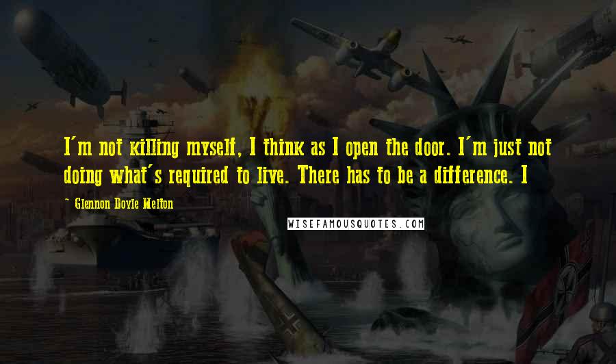 Glennon Doyle Melton Quotes: I'm not killing myself, I think as I open the door. I'm just not doing what's required to live. There has to be a difference. I