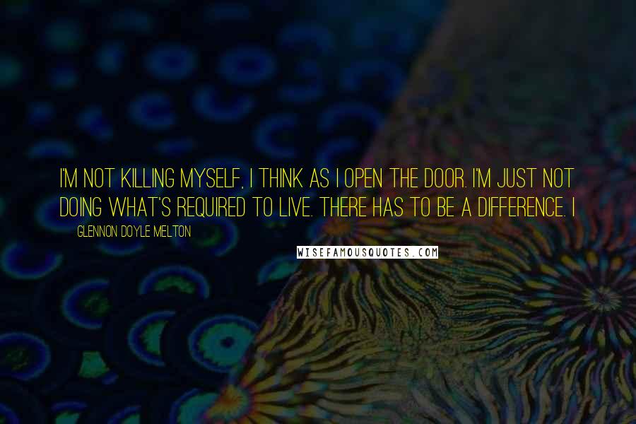 Glennon Doyle Melton Quotes: I'm not killing myself, I think as I open the door. I'm just not doing what's required to live. There has to be a difference. I