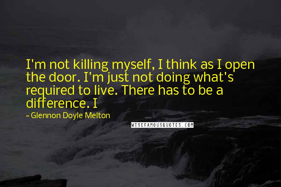 Glennon Doyle Melton Quotes: I'm not killing myself, I think as I open the door. I'm just not doing what's required to live. There has to be a difference. I