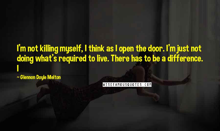 Glennon Doyle Melton Quotes: I'm not killing myself, I think as I open the door. I'm just not doing what's required to live. There has to be a difference. I