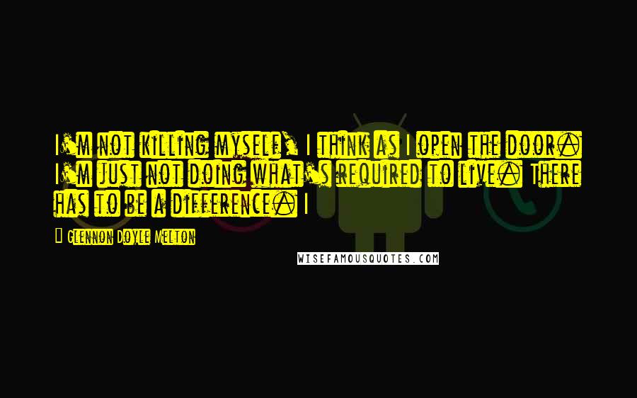 Glennon Doyle Melton Quotes: I'm not killing myself, I think as I open the door. I'm just not doing what's required to live. There has to be a difference. I