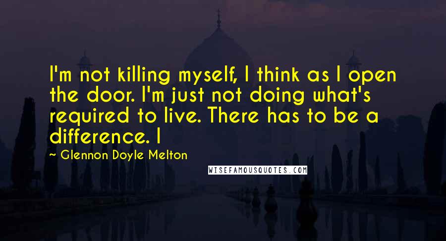 Glennon Doyle Melton Quotes: I'm not killing myself, I think as I open the door. I'm just not doing what's required to live. There has to be a difference. I